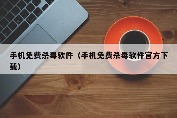 手机免费杀毒软件（手机免费杀毒软件官方下载）