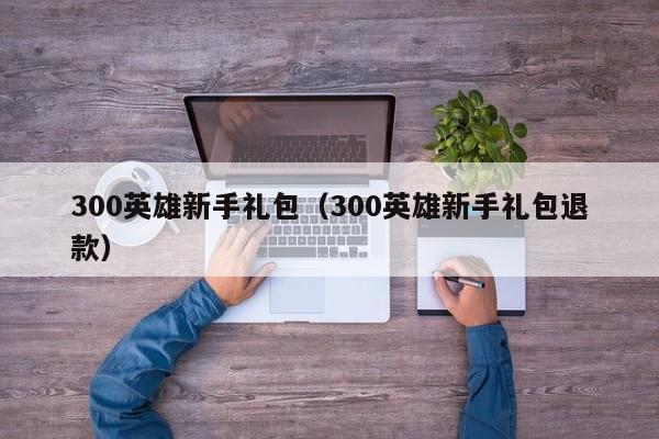 300英雄新手礼包（300英雄新手礼包退款）